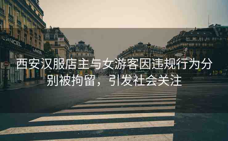 西安漢服店主與女游客因違規(guī)行為分別被拘留，引發(fā)社會(huì)關(guān)注