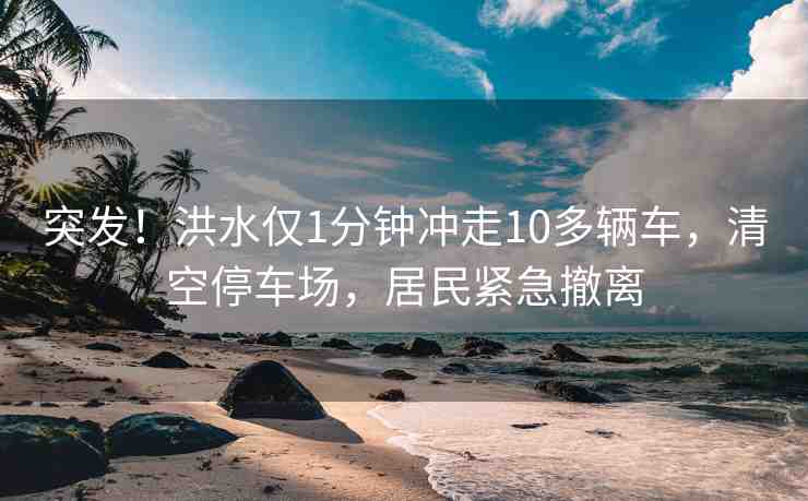 突發(fā)！洪水僅1分鐘沖走10多輛車，清空停車場，居民緊急撤離