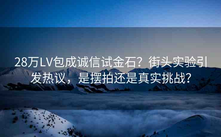 28萬LV包成誠信試金石？街頭實驗引發(fā)熱議，是擺拍還是真實挑戰(zhàn)？
