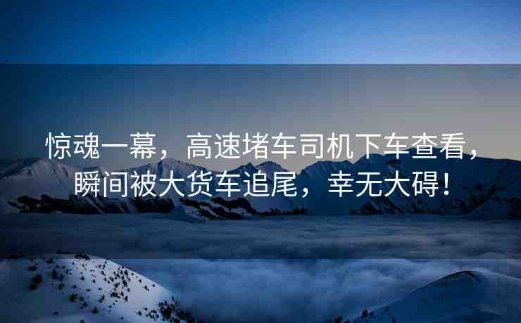 驚魂一幕，高速堵車司機下車查看，瞬間被大貨車追尾，幸無大礙！
