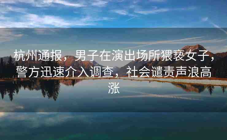 杭州通報(bào)，男子在演出場(chǎng)所猥褻女子，警方迅速介入調(diào)查，社會(huì)譴責(zé)聲浪高漲
