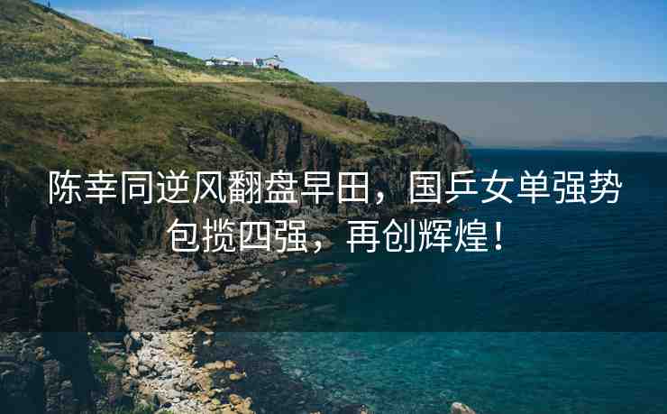 陳幸同逆風翻盤早田，國乒女單強勢包攬四強，再創(chuàng)輝煌！