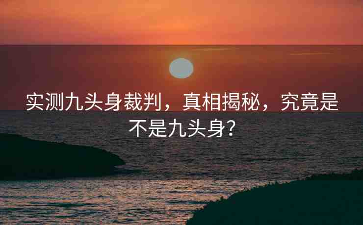 實測九頭身裁判，真相揭秘，究竟是不是九頭身？