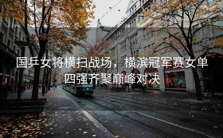 國乒女將橫掃戰(zhàn)場，橫濱冠軍賽女單四強齊聚巔峰對決