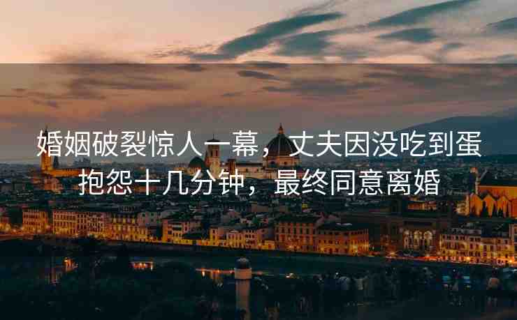 婚姻破裂驚人一幕，丈夫因沒吃到蛋抱怨十幾分鐘，最終同意離婚