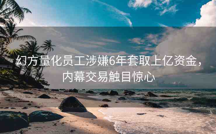 幻方量化員工涉嫌6年套取上億資金，內(nèi)幕交易觸目驚心