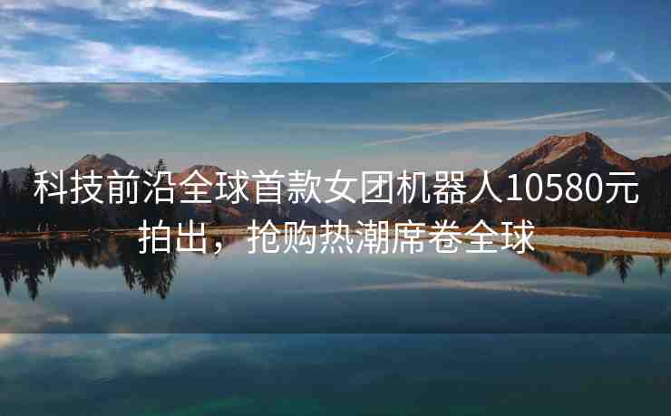 科技前沿全球首款女團(tuán)機(jī)器人10580元拍出，搶購熱潮席卷全球