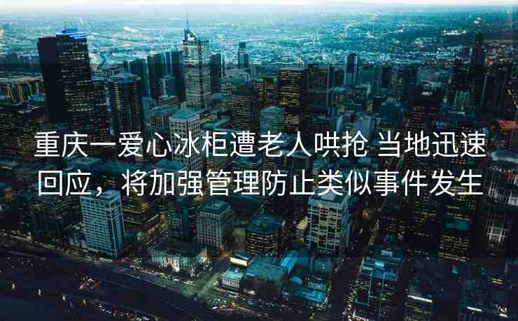 重慶一愛心冰柜遭老人哄搶 當?shù)匮杆倩貞?，將加強管理防止類似事件發(fā)生