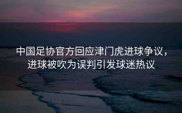 中國(guó)足協(xié)官方回應(yīng)津門虎進(jìn)球爭(zhēng)議，進(jìn)球被吹為誤判引發(fā)球迷熱議