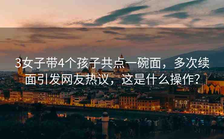 3女子帶4個(gè)孩子共點(diǎn)一碗面，多次續(xù)面引發(fā)網(wǎng)友熱議，這是什么操作？
