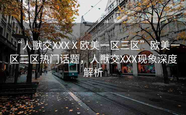 “人獸交XXXⅩ歐美一區(qū)三區(qū)”歐美一區(qū)三區(qū)熱門話題，人獸交XXX現(xiàn)象深度解析