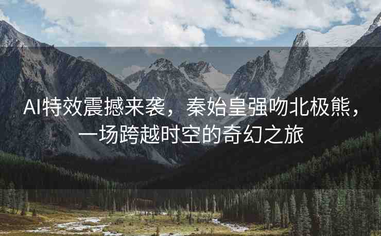 AI特效震撼來襲，秦始皇強吻北極熊，一場跨越時空的奇幻之旅