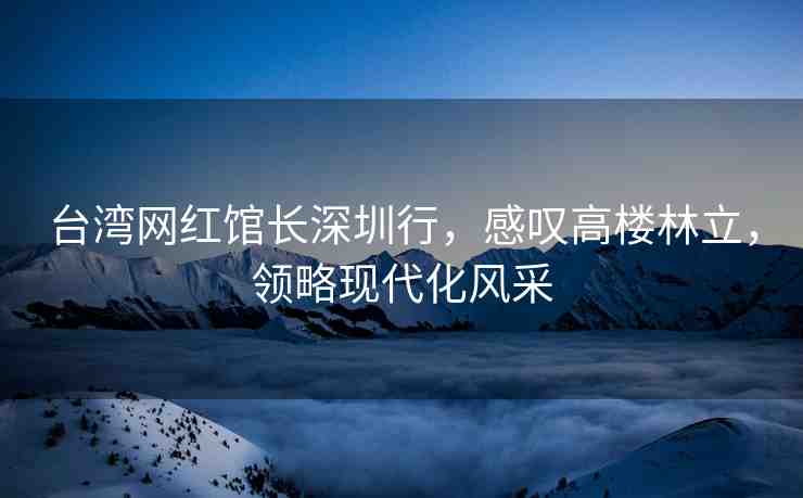 臺(tái)灣網(wǎng)紅館長(zhǎng)深圳行，感嘆高樓林立，領(lǐng)略現(xiàn)代化風(fēng)采