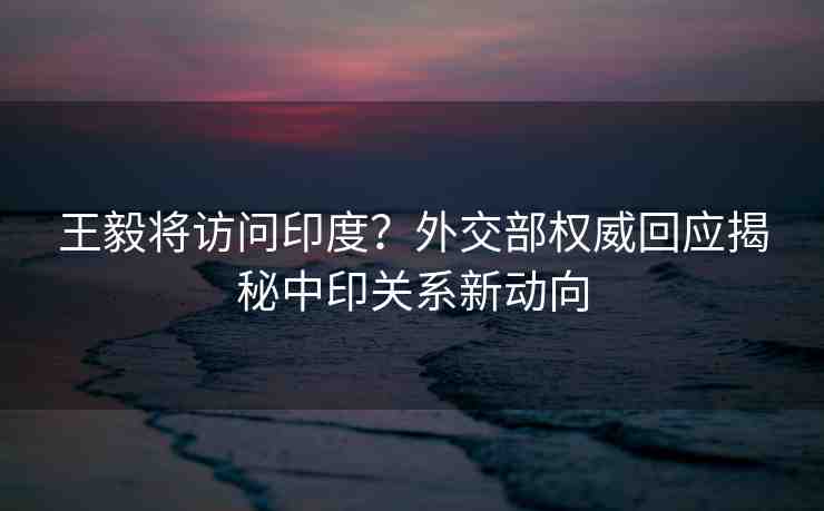 王毅將訪問印度？外交部權(quán)威回應(yīng)揭秘中印關(guān)系新動(dòng)向