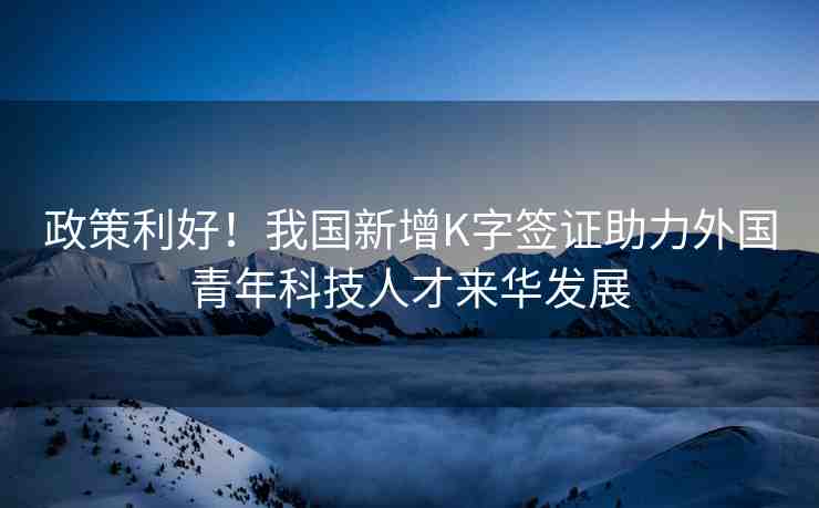 政策利好！我國新增K字簽證助力外國青年科技人才來華發(fā)展