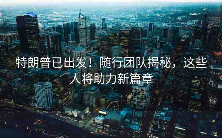 特朗普已出發(fā)！隨行團(tuán)隊(duì)揭秘，這些人將助力新篇章