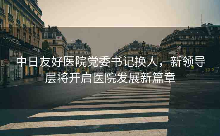 中日友好醫(yī)院黨委書記換人，新領(lǐng)導(dǎo)層將開啟醫(yī)院發(fā)展新篇章