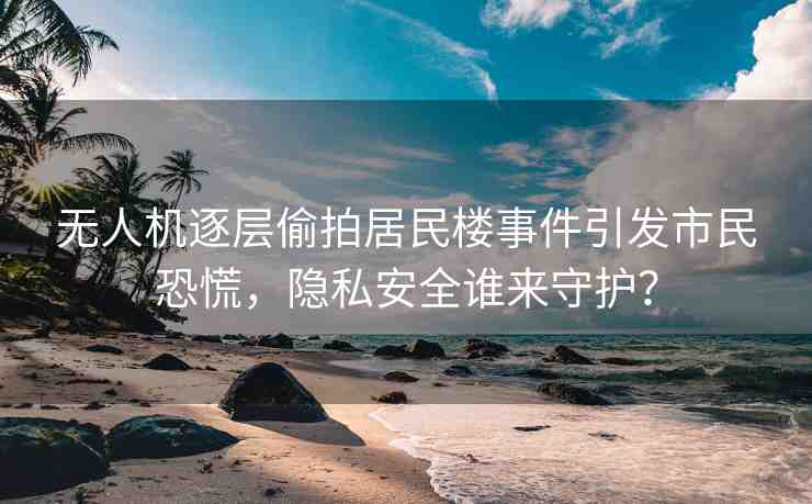 無人機(jī)逐層偷拍居民樓事件引發(fā)市民恐慌，隱私安全誰來守護(hù)？