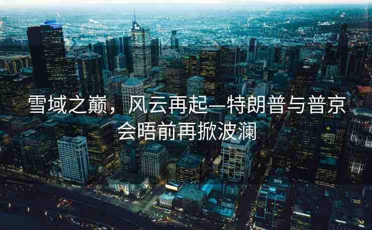 雪域之巔，風(fēng)云再起—特朗普與普京會(huì)晤前再掀波瀾