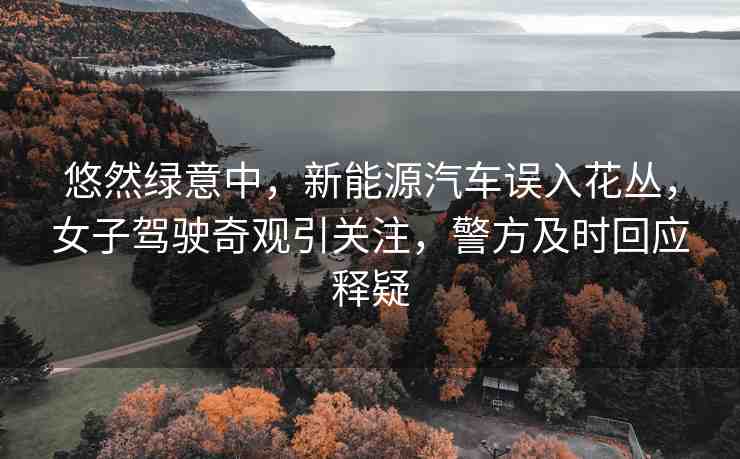悠然綠意中，新能源汽車誤入花叢，女子駕駛奇觀引關(guān)注，警方及時(shí)回應(yīng)釋疑