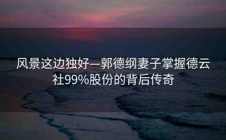 風(fēng)景這邊獨(dú)好—郭德綱妻子掌握德云社99%股份的背后傳奇