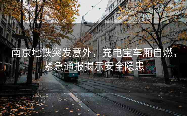 南京地鐵突發(fā)意外，充電寶車廂自燃，緊急通報揭示安全隱患