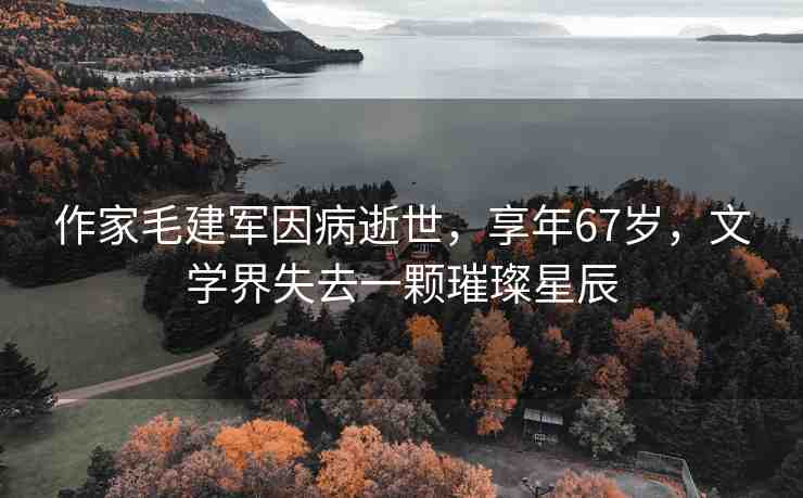 作家毛建軍因病逝世，享年67歲，文學界失去一顆璀璨星辰