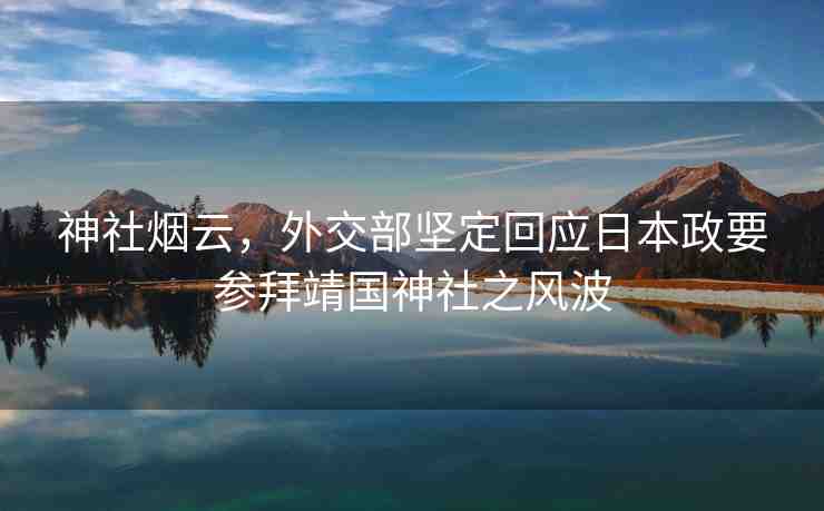 神社煙云，外交部堅(jiān)定回應(yīng)日本政要參拜靖國(guó)神社之風(fēng)波