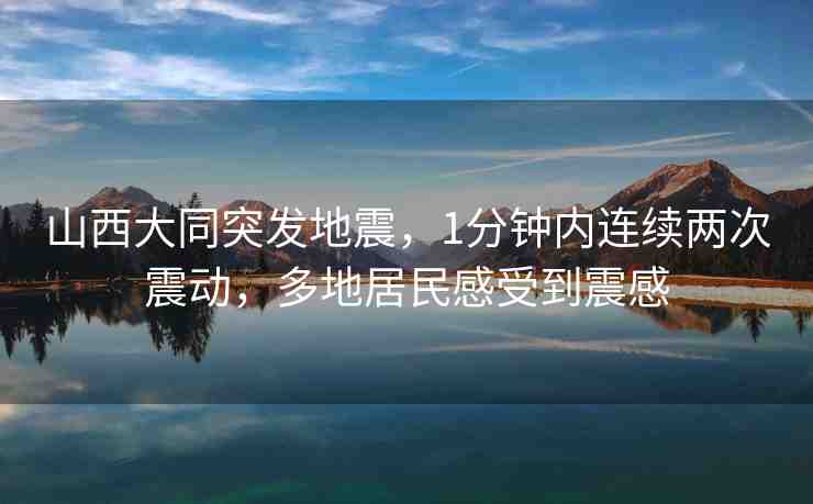山西大同突發(fā)地震，1分鐘內(nèi)連續(xù)兩次震動(dòng)，多地居民感受到震感
