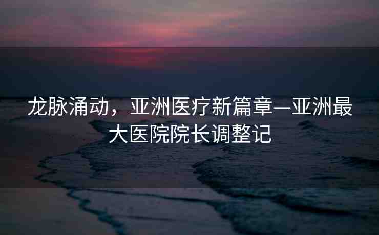 龍脈涌動，亞洲醫(yī)療新篇章—亞洲最大醫(yī)院院長調(diào)整記