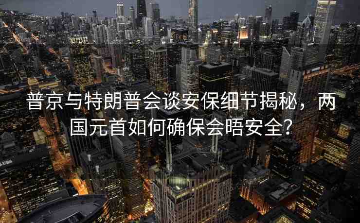 普京與特朗普會(huì)談安保細(xì)節(jié)揭秘，兩國(guó)元首如何確保會(huì)晤安全？