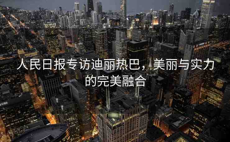 人民日報專訪迪麗熱巴，美麗與實力的完美融合