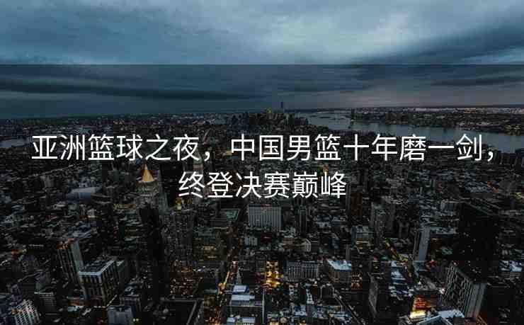 亞洲籃球之夜，中國(guó)男籃十年磨一劍，終登決賽巔峰