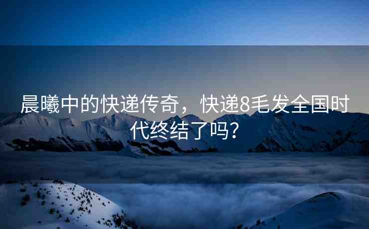 晨曦中的快遞傳奇，快遞8毛發(fā)全國時代終結(jié)了嗎？