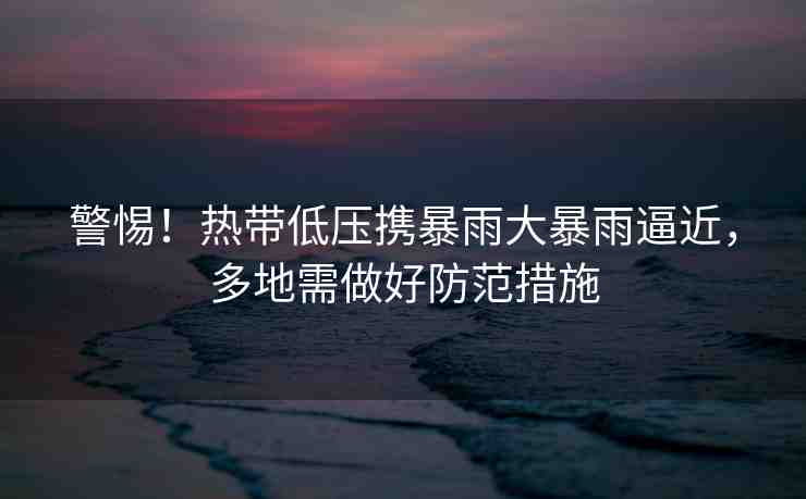 警惕！熱帶低壓攜暴雨大暴雨逼近，多地需做好防范措施