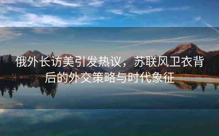 俄外長訪美引發(fā)熱議，蘇聯(lián)風(fēng)衛(wèi)衣背后的外交策略與時(shí)代象征