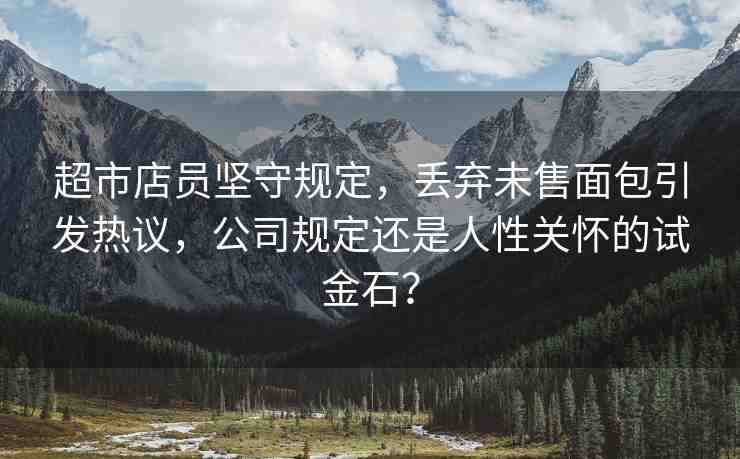 超市店員堅守規(guī)定，丟棄未售面包引發(fā)熱議，公司規(guī)定還是人性關(guān)懷的試金石？