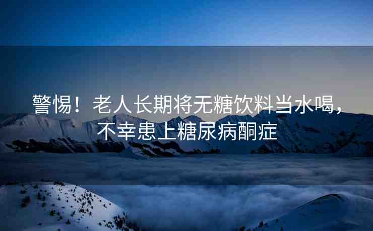 警惕！老人長期將無糖飲料當(dāng)水喝，不幸患上糖尿病酮癥