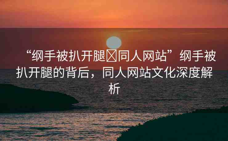 “綱手被扒開腿?同人網(wǎng)站”綱手被扒開腿的背后，同人網(wǎng)站文化深度解析
