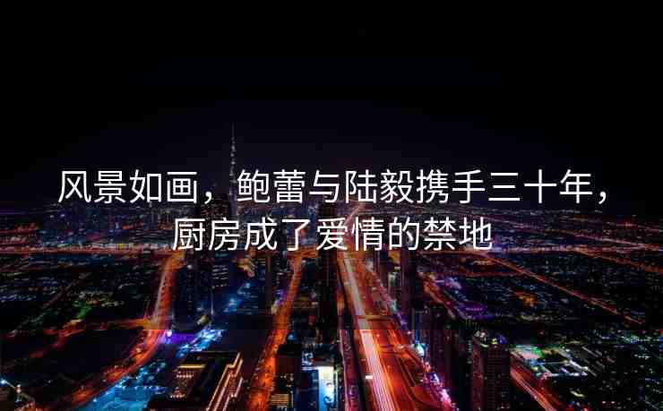 風(fēng)景如畫，鮑蕾與陸毅攜手三十年，廚房成了愛情的禁地