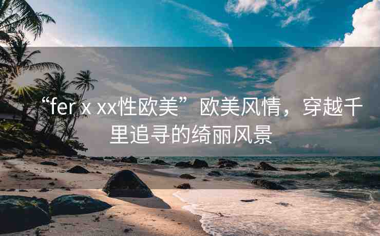“ferⅹxx性歐美”歐美風(fēng)情，穿越千里追尋的綺麗風(fēng)景