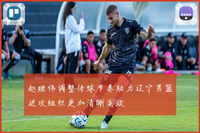 赵继伟调整传球节奏助力辽宁男篮进攻组织更加清晰高效