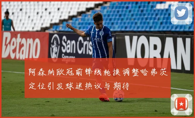 阿森纳欧冠前锋线轮换调整哈弗茨定位引发球迷热议与期待
