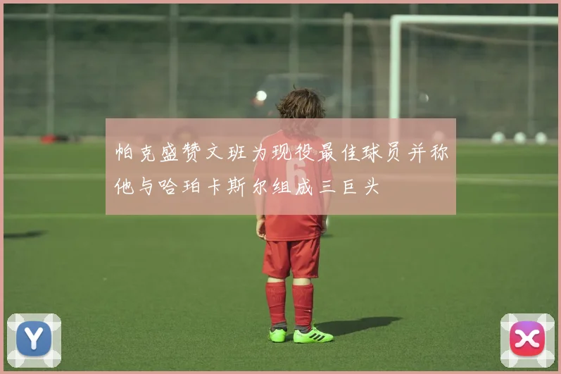 帕克盛赞文班为现役最佳球员并称他与哈珀卡斯尔组成三巨头
