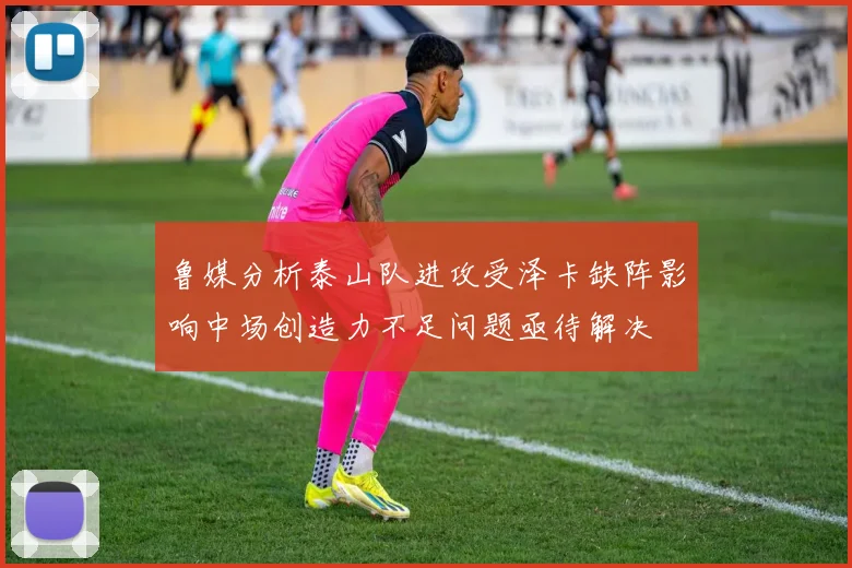 鲁媒分析泰山队进攻受泽卡缺阵影响中场创造力不足问题亟待解决