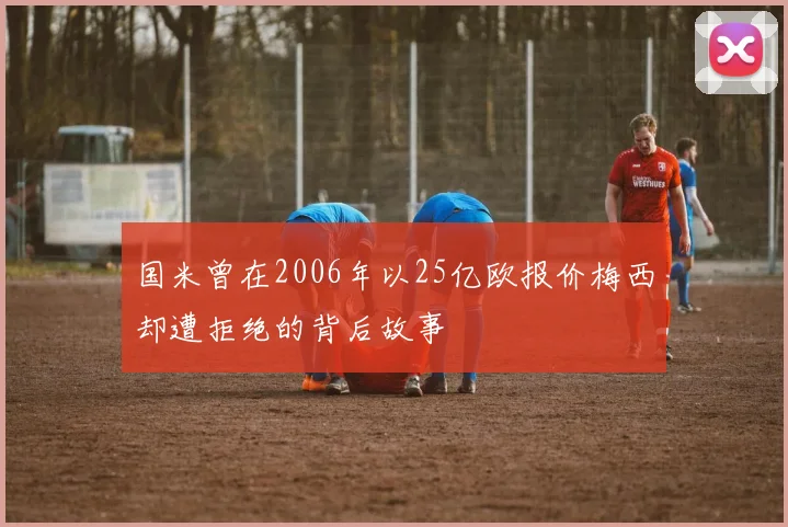 国米曾在2006年以25亿欧报价梅西却遭拒绝的背后故事