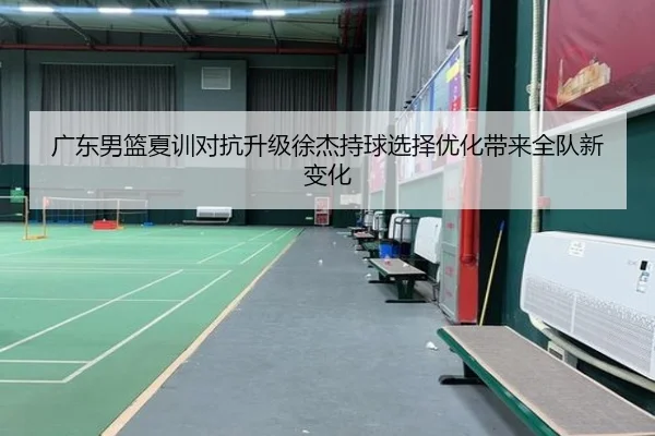 广东男篮夏训对抗升级徐杰持球选择优化带来全队新变化