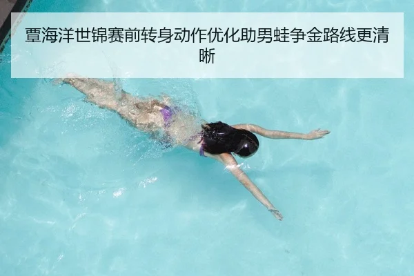 覃海洋世锦赛前转身动作优化助男蛙争金路线更清晰