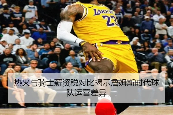 热火与骑士薪资税对比揭示詹姆斯时代球队运营差异