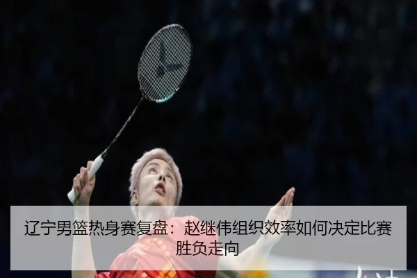 辽宁男篮热身赛复盘：赵继伟组织效率如何决定比赛胜负走向